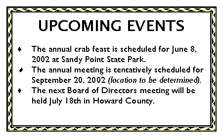 Text Box: UPCOMING EVENTSThe annual crab feast is scheduled for June 8, 2002 at Sandy Point State Park.The annual meeting is tentatively scheduled for September 20, 2002 (location to be determined).The next Board of Directors meeting will be held July 18th in Howard County.